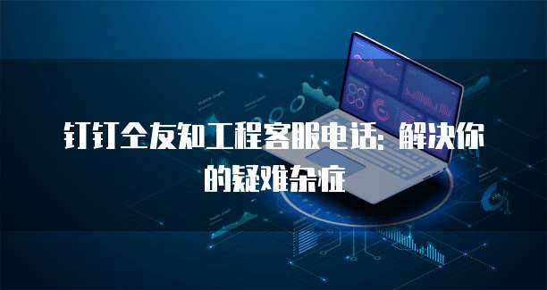 钉钉仝友知工程客服电话: 解决你的疑难杂症