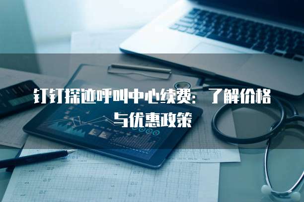钉钉探迹呼叫中心续费：了解价格与优惠政策