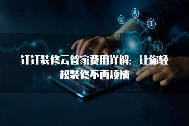 钉钉装修云管家费用详解:让你轻松装修不再烦恼