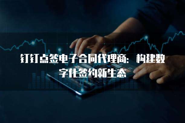 钉钉点签电子合同代理商：构建数字化签约新生态