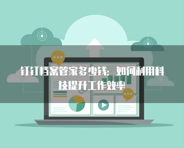 钉钉档案管家多少钱：如何利用科技提升工作效率