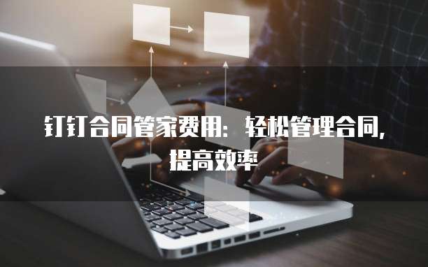 钉钉合同管家费用:轻松管理合同,提高效率