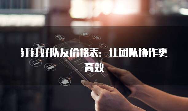 钉钉好队友价格表：让团队协作更高效