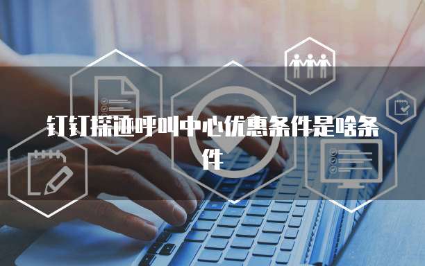 钉钉探迹呼叫中心优惠条件是啥条件