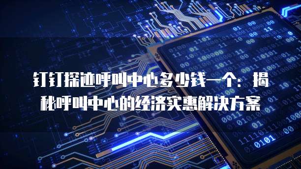 钉钉探迹呼叫中心多少钱一个：揭秘呼叫中心的经济实惠解决方案