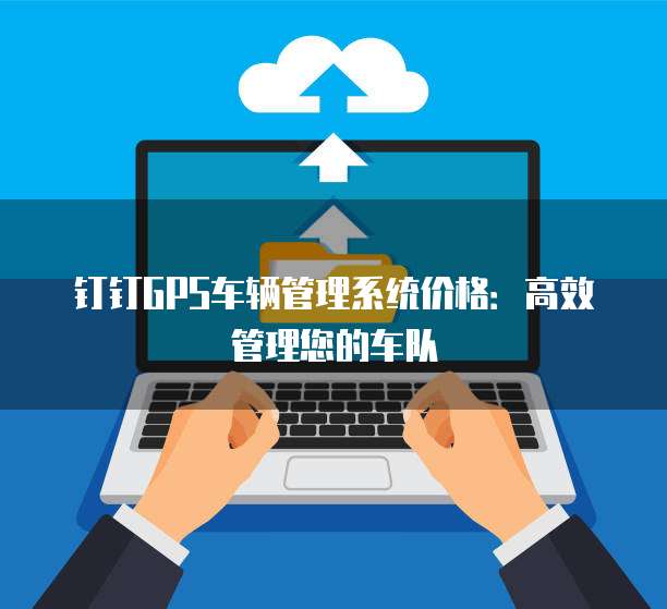 钉钉GPS车辆管理系统价格：高效管理您的车队