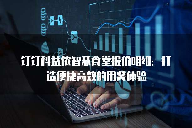 钉钉科益侬智慧食堂报价明细:打造便捷高效的用餐体验