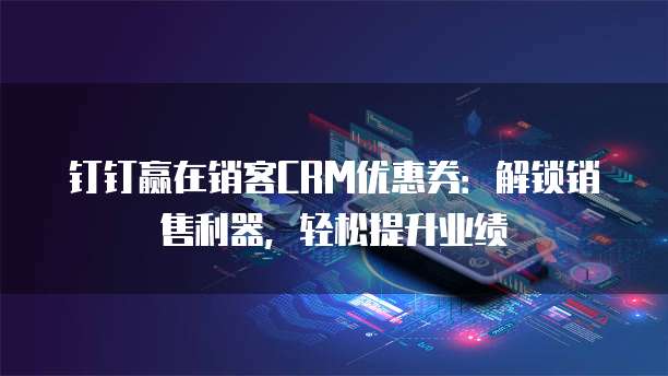 钉钉赢在销客CRM优惠券：解锁销售利器，轻松提升业绩