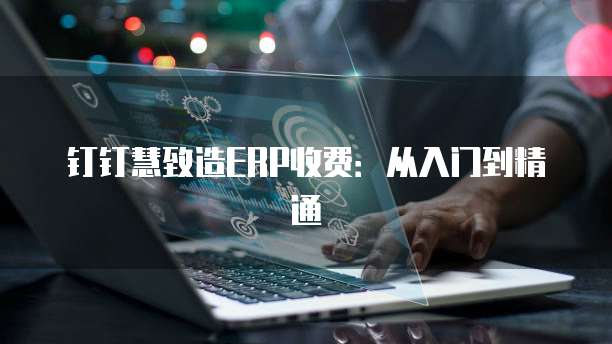 钉钉慧致造ERP收费：从入门到精通