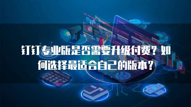 钉钉专业版是否需要升级付费?如何选择最适合自己的版本?