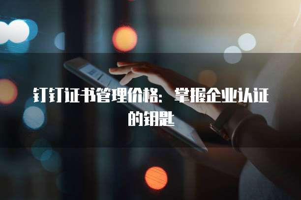 钉钉证书管理价格：掌握企业认证的钥匙
