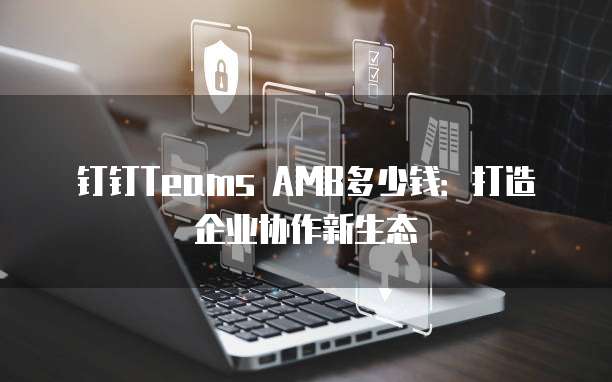 钉钉Teams AMB多少钱：打造企业协作新生态