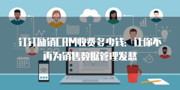 钉钉励销CRM收费多少钱:让你不再为销售数据管理发愁