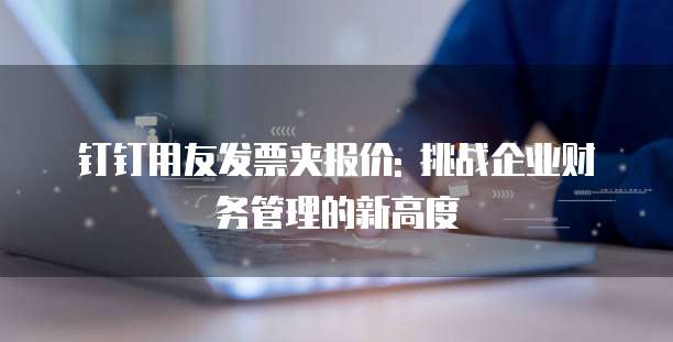 钉钉用友发票夹报价: 挑战企业财务管理的新高度