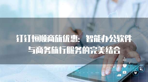 钉钉恒顺商旅优惠：智能办公软件与商务旅行服务的完美结合