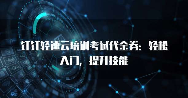钉钉轻速云培训考试代金券:轻松入门,提升技能