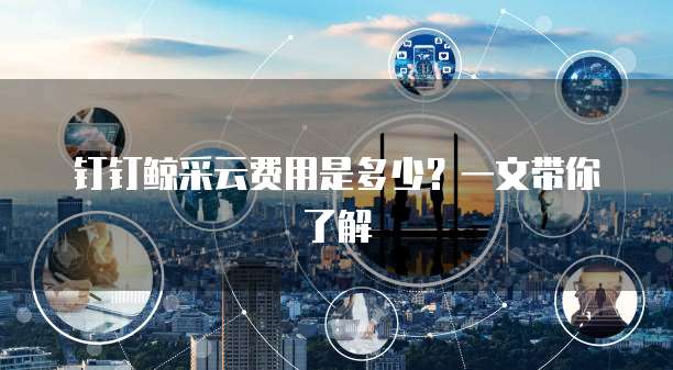 钉钉鲸采云费用是多少?一文带你了解