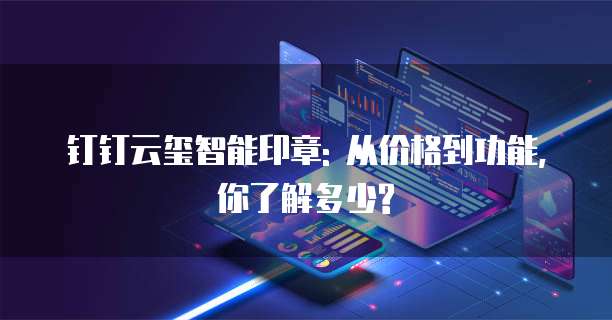 钉钉云玺智能印章: 从价格到功能,你了解多少?