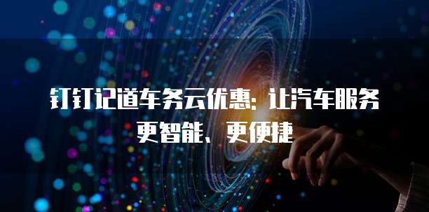 钉钉记道车务云优惠: 让汽车服务更智能、更便捷