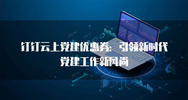 钉钉云上党建优惠券：引领新时代党建工作新风尚