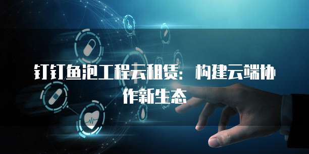 钉钉鱼泡工程云租赁:构建云端协作新生态