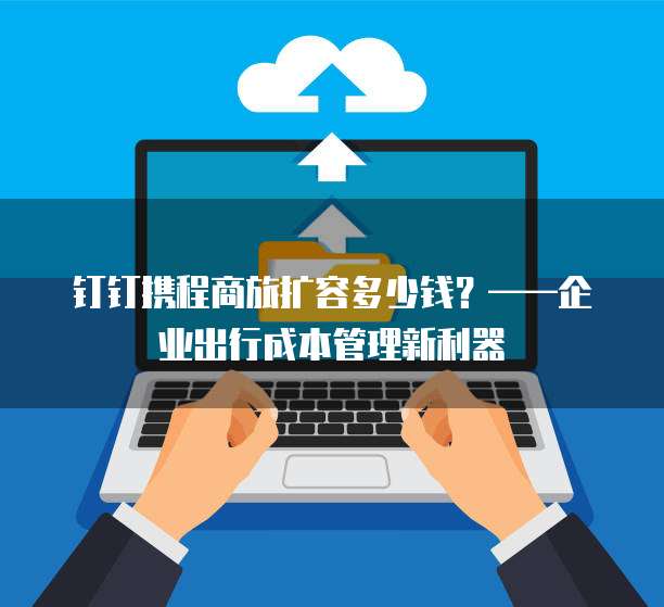 钉钉携程商旅扩容多少钱?——企业出行成本管理新利器