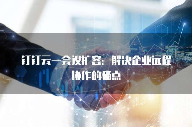 钉钉云一会议扩容:解决企业远程协作的痛点