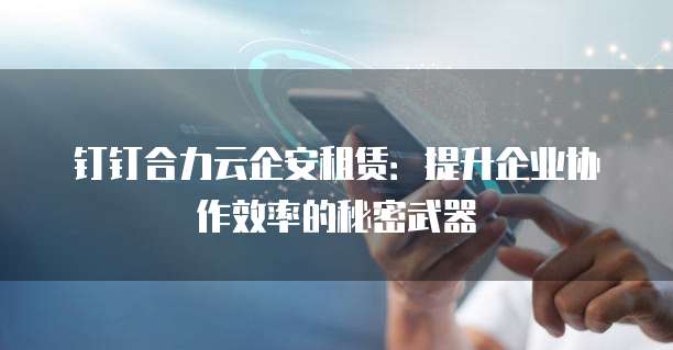 钉钉合力云企安租赁：提升企业协作效率的秘密武器