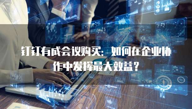 钉钉有成会议购买:如何在企业协作中发挥最大效益?