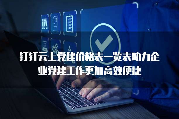 钉钉云上党建价格表一览表助力企业党建工作更加高效便捷