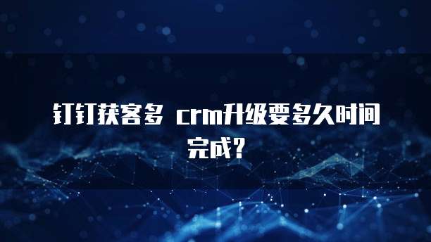 钉钉获客多 crm升级要多久时间完成?
