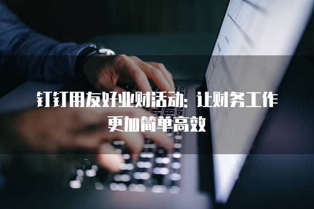 钉钉用友好业财活动: 让财务工作更加简单高效