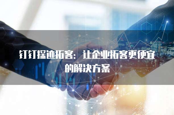 钉钉探迹拓客：让企业拓客更便宜的解决方案