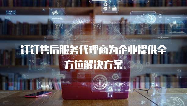 钉钉售后服务代理商为企业提供全方位解决方案