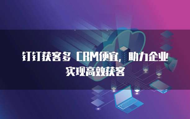 钉钉获客多 CRM便宜,助力企业实现高效获客