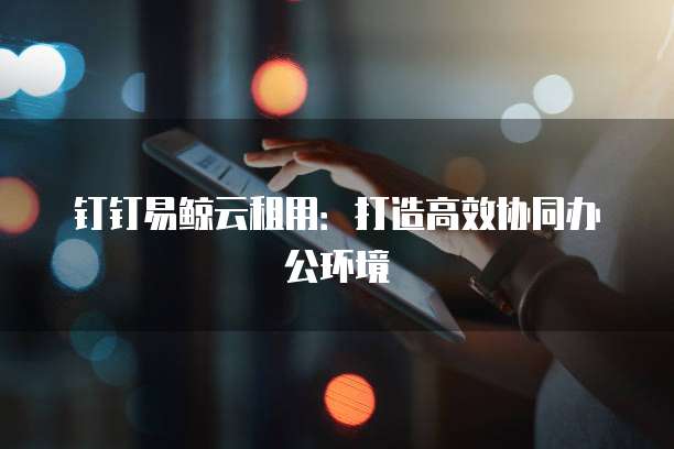 钉钉易鲸云租用：打造高效协同办公环境