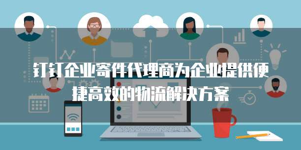 钉钉企业寄件代理商为企业提供便捷高效的物流解决方案