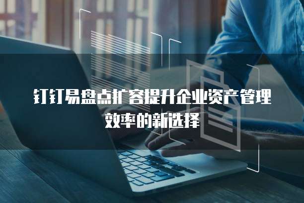 钉钉易盘点扩容提升企业资产管理效率的新选择