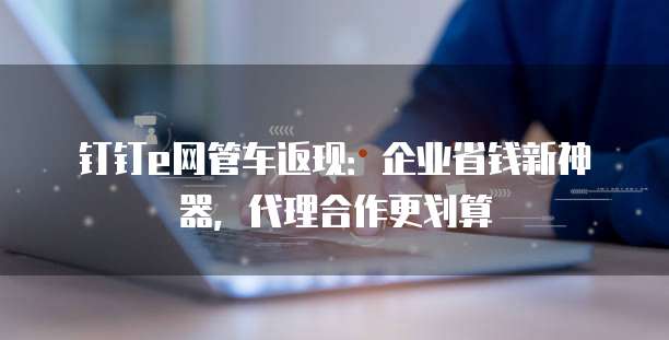 钉钉e网管车返现：企业省钱新神器，代理合作更划算