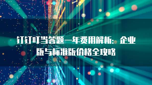 钉钉叮当答题一年费用解析：企业版与标准版价格全攻略