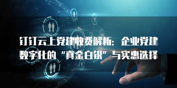 钉钉云上党建收费解析:企业党建数字化的“真金白银”与实惠选择