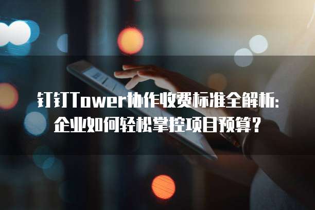 钉钉Tower协作收费标准全解析:企业如何轻松掌控项目预算?