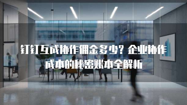 钉钉互成协作佣金多少?企业协作成本的秘密账本全解析