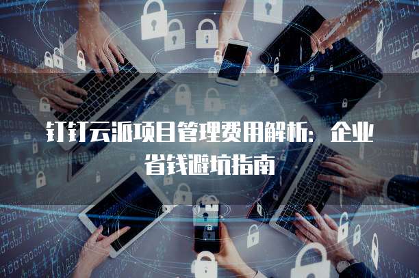 钉钉云派项目管理费用解析:企业省钱避坑指南