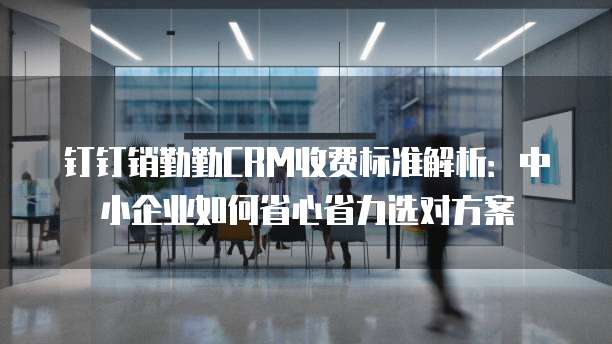 钉钉销勤勤CRM收费标准解析:中小企业如何省心省力选对方案