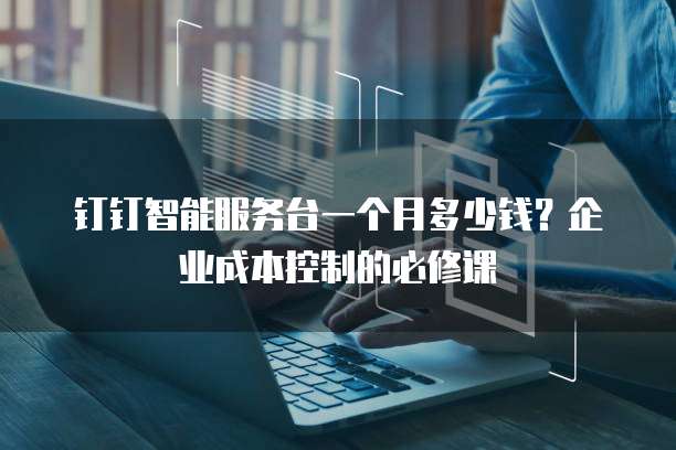 钉钉智能服务台一个月多少钱?企业成本控制的必修课