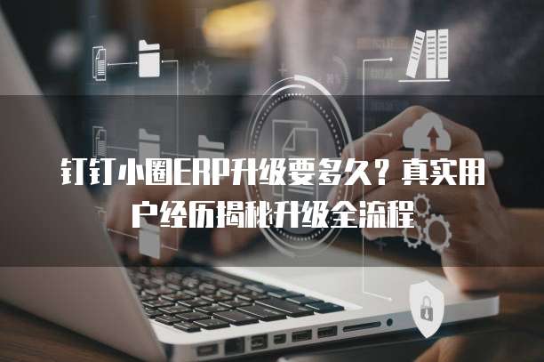 钉钉小圈ERP升级要多久?真实用户经历揭秘升级全流程