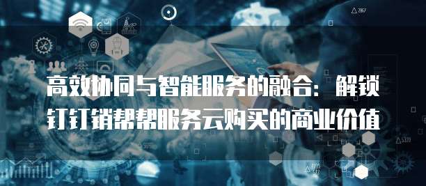 高效协同与智能服务的融合:解锁钉钉销帮帮服务云购买的商业价值