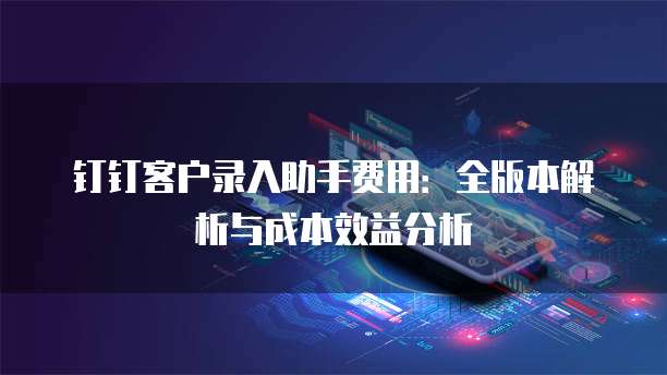 钉钉客户录入助手费用:全版本解析与成本效益分析