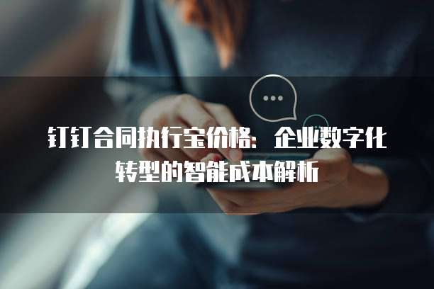 钉钉合同执行宝价格：企业数字化转型的智能成本解析